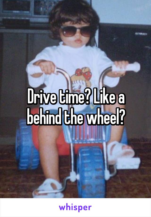 Drive time? Like a behind the wheel?