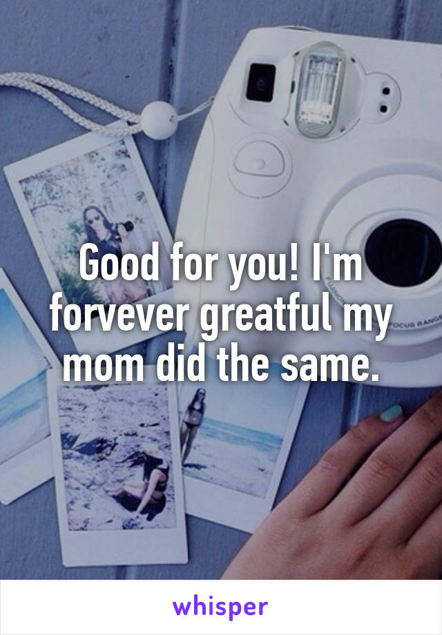 Good for you! I'm forvever greatful my mom did the same.