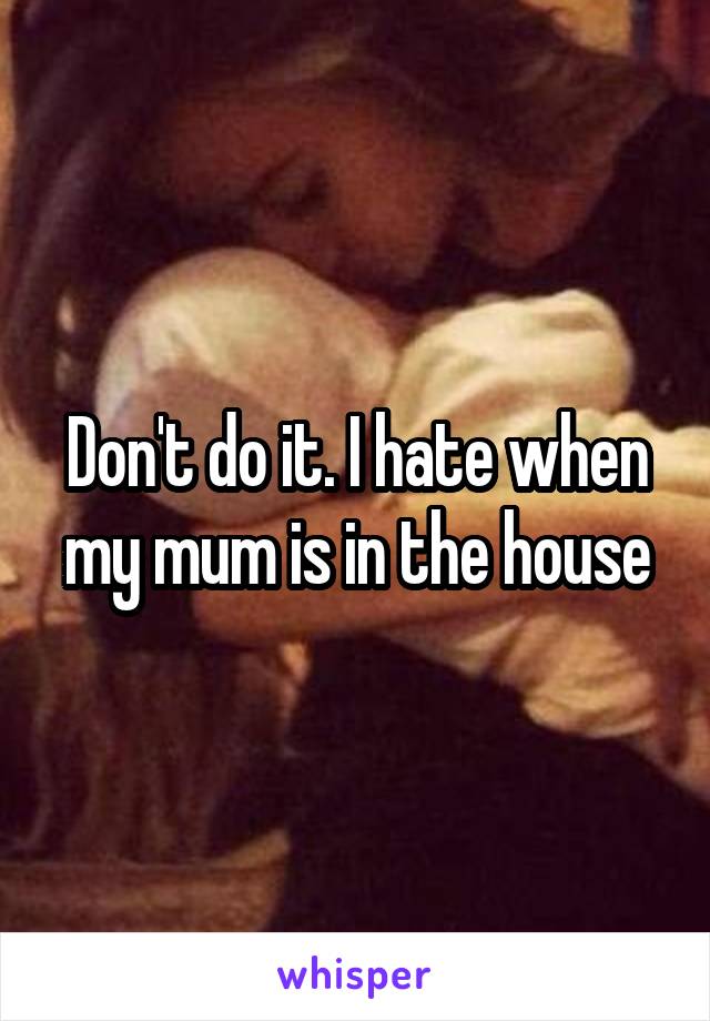 Don't do it. I hate when my mum is in the house
