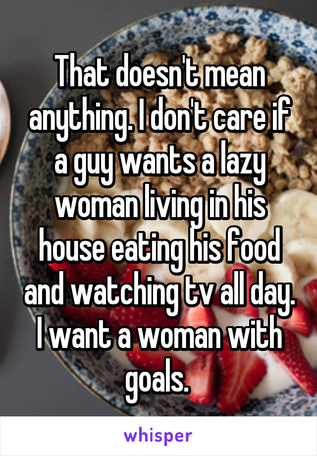 That doesn't mean anything. I don't care if a guy wants a lazy woman living in his house eating his food and watching tv all day. I want a woman with goals. 