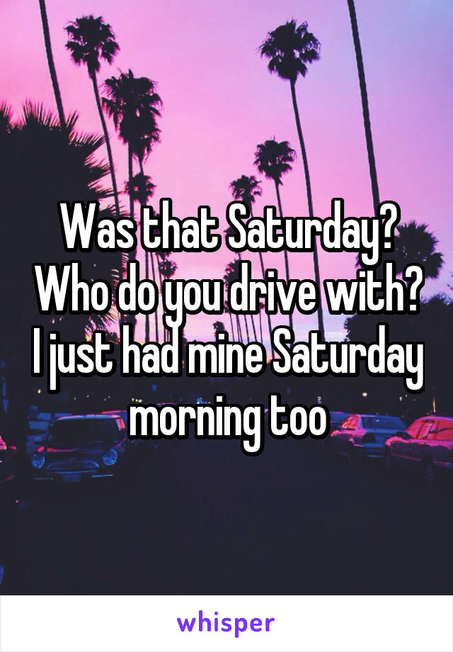 Was that Saturday? Who do you drive with? I just had mine Saturday morning too