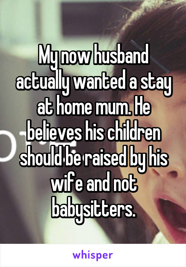 My now husband actually wanted a stay at home mum. He believes his children should be raised by his wife and not babysitters.