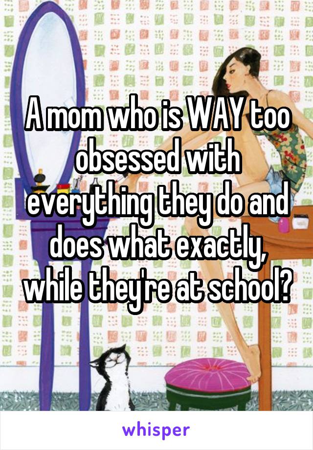 A mom who is WAY too obsessed with everything they do and does what exactly, while they're at school? 