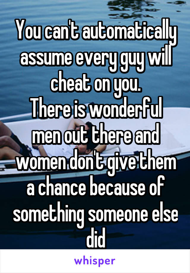 You can't automatically assume every guy will cheat on you.
There is wonderful men out there and women don't give them a chance because of something someone else did