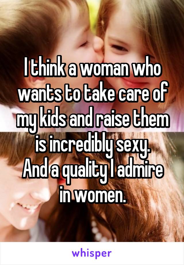 I think a woman who wants to take care of my kids and raise them is incredibly sexy.
And a quality I admire in women.