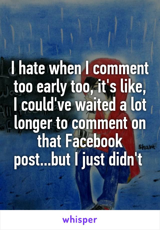 I hate when I comment too early too, it's like, I could've waited a lot longer to comment on that Facebook post...but I just didn't 