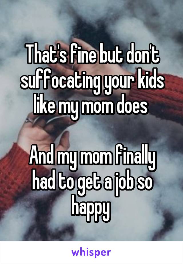 That's fine but don't suffocating your kids like my mom does 

And my mom finally had to get a job so happy 