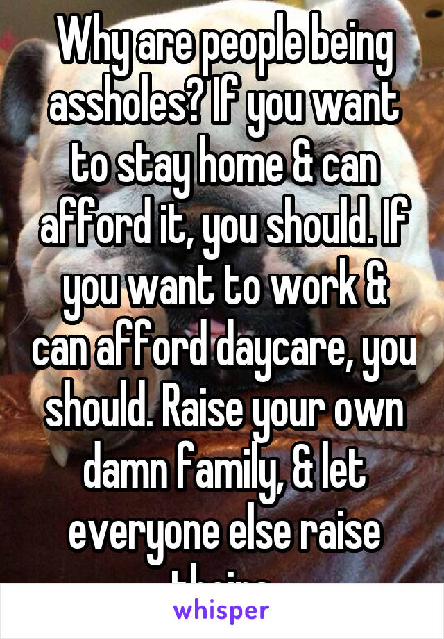 Why are people being assholes? If you want to stay home & can afford it, you should. If you want to work & can afford daycare, you should. Raise your own damn family, & let everyone else raise theirs.