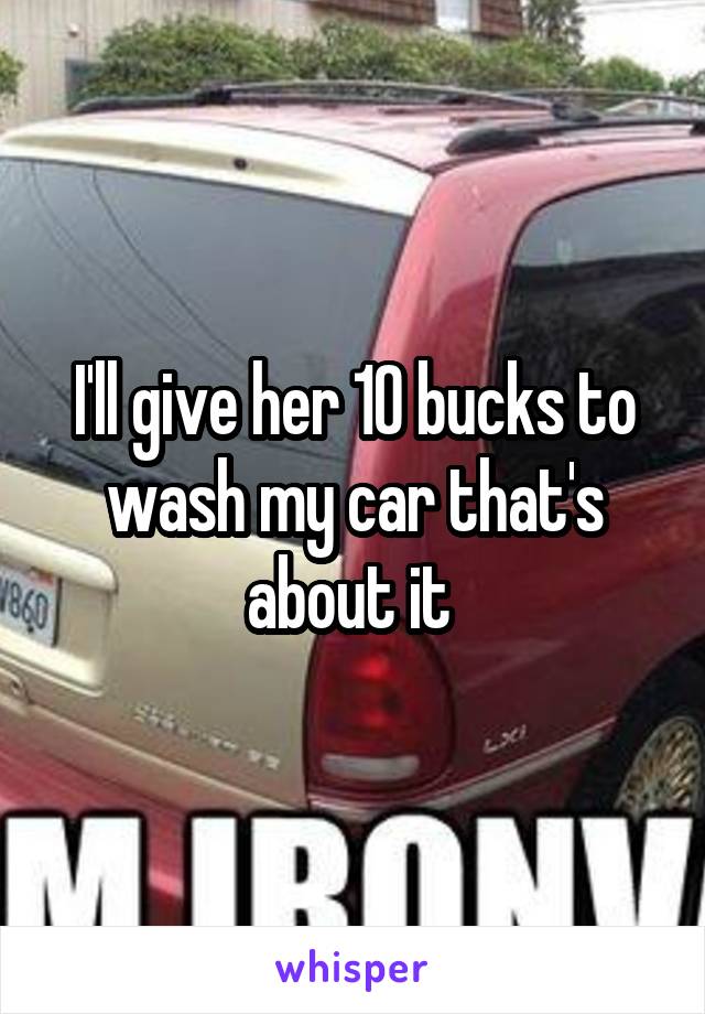 I'll give her 10 bucks to wash my car that's about it 