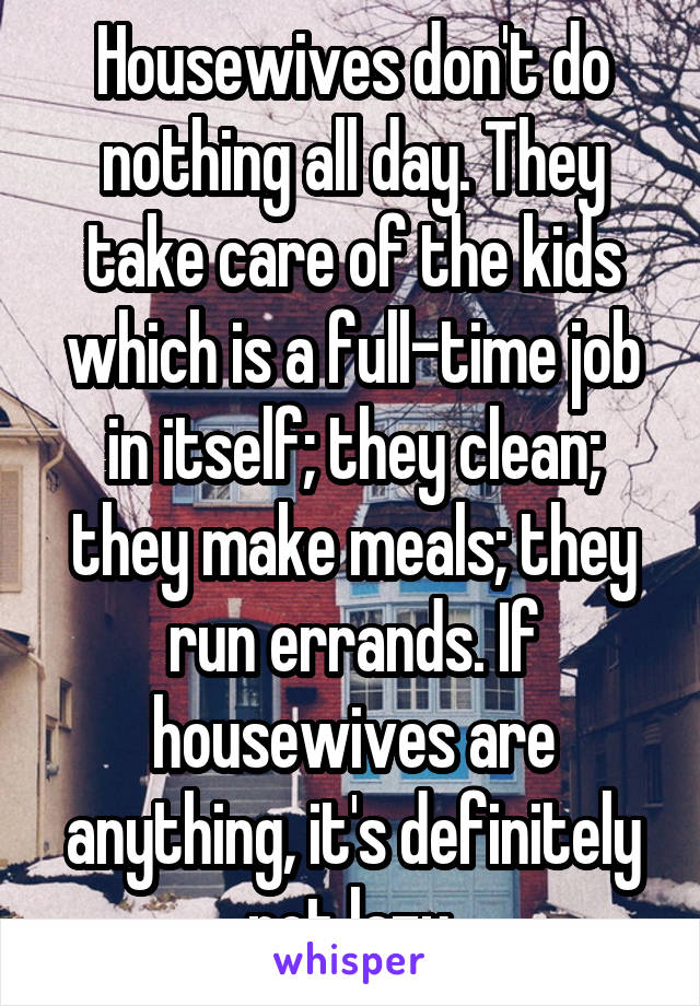 Housewives don't do nothing all day. They take care of the kids which is a full-time job in itself; they clean; they make meals; they run errands. If housewives are anything, it's definitely not lazy.