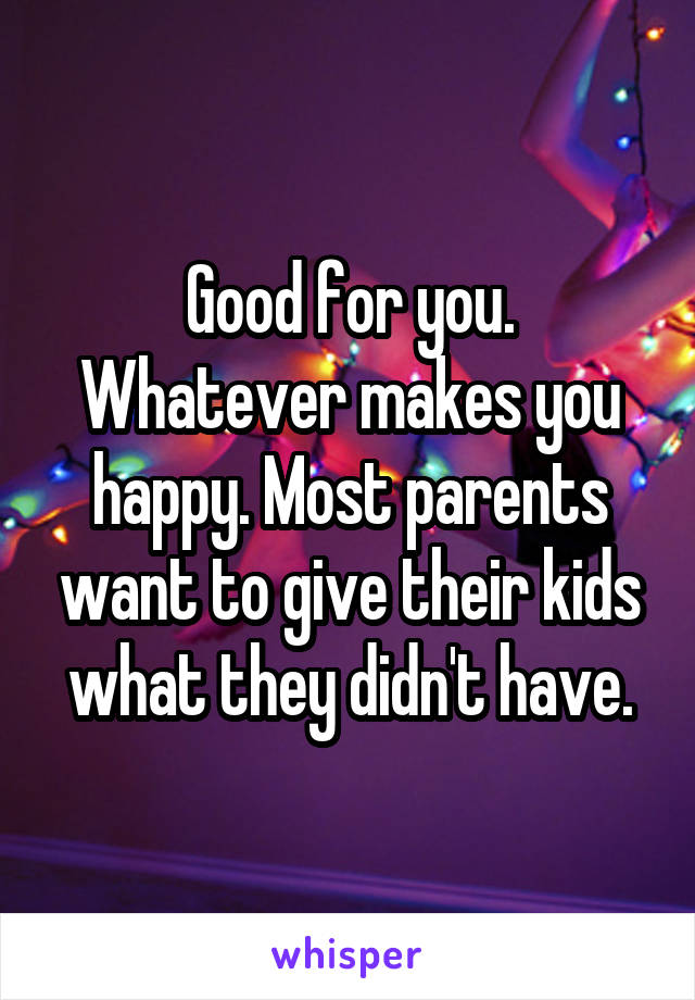 Good for you. Whatever makes you happy. Most parents want to give their kids what they didn't have.