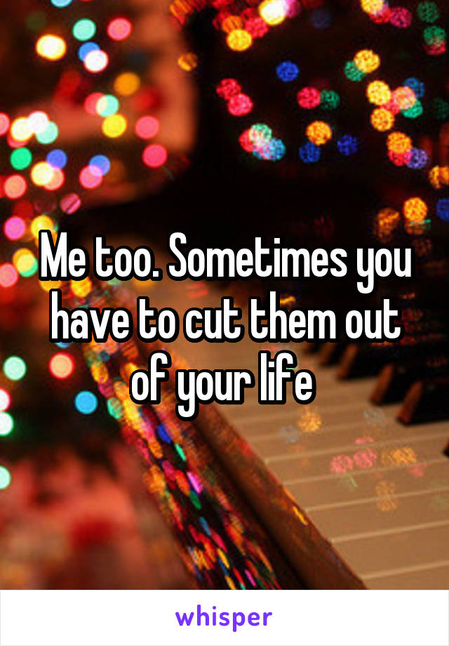 Me too. Sometimes you have to cut them out of your life 