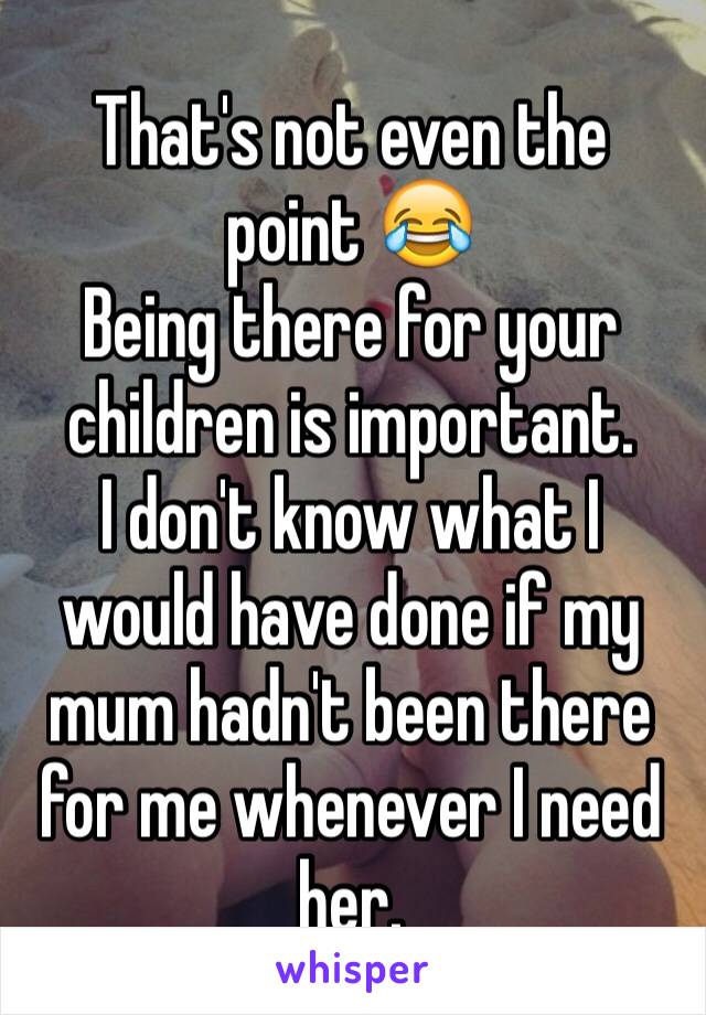 That's not even the point 😂
Being there for your children is important.
I don't know what I would have done if my mum hadn't been there for me whenever I need her.