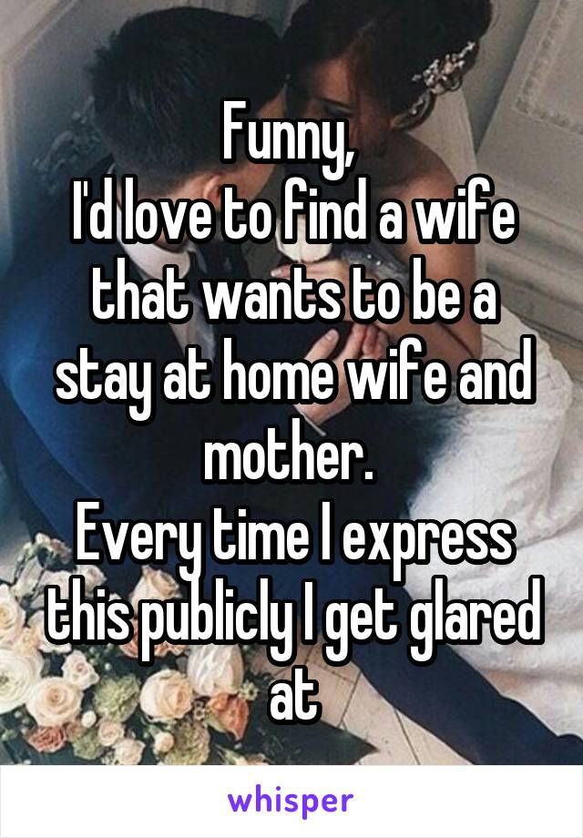 Funny, 
I'd love to find a wife that wants to be a stay at home wife and mother. 
Every time I express this publicly I get glared at