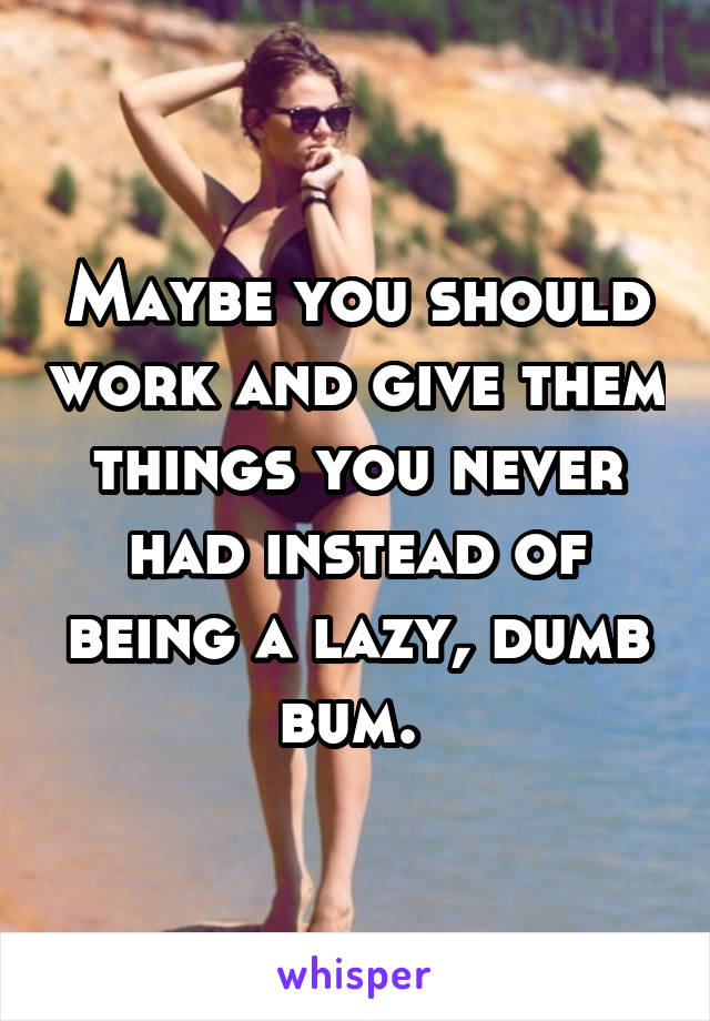 Maybe you should work and give them things you never had instead of being a lazy, dumb bum. 