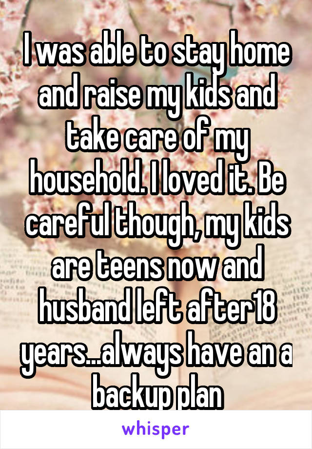 I was able to stay home and raise my kids and take care of my household. I loved it. Be careful though, my kids are teens now and husband left after18 years...always have an a backup plan