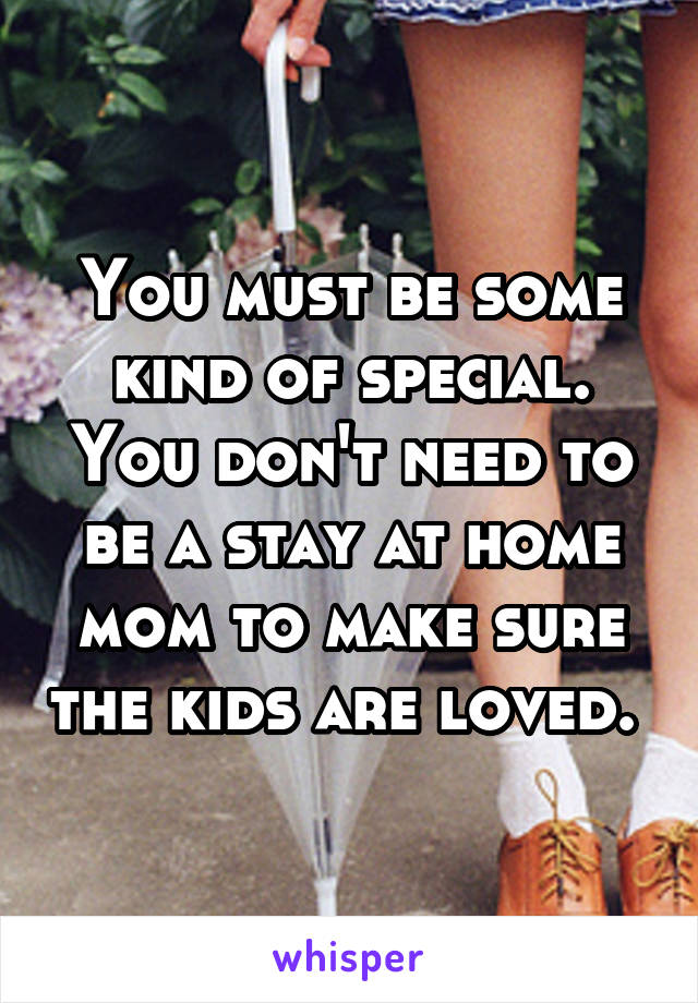 You must be some kind of special. You don't need to be a stay at home mom to make sure the kids are loved. 