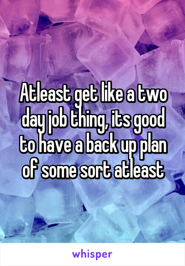 Atleast get like a two day job thing, its good to have a back up plan of some sort atleast