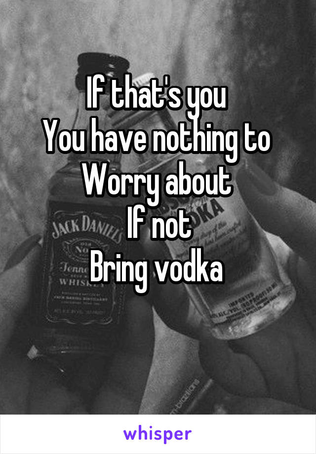 If that's you 
You have nothing to 
Worry about 
If not
Bring vodka 


