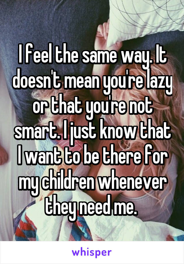 I feel the same way. It doesn't mean you're lazy or that you're not smart. I just know that I want to be there for my children whenever they need me. 