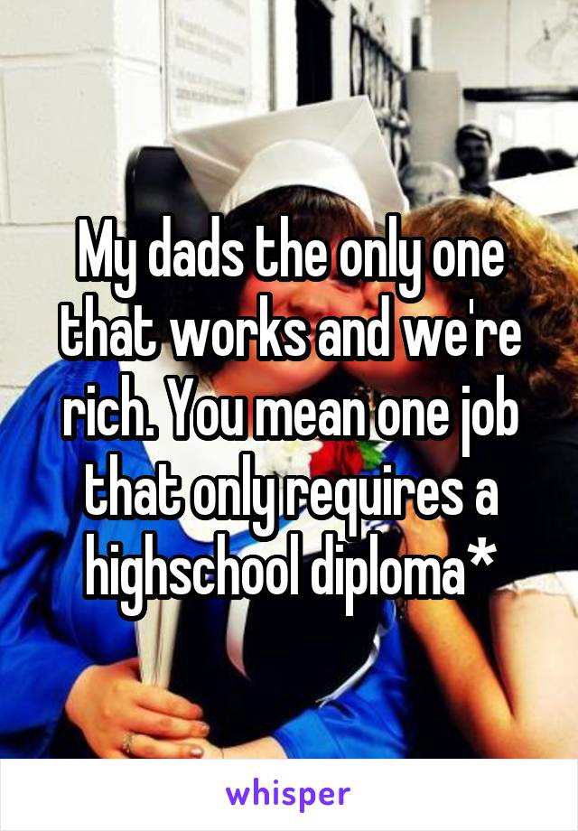 My dads the only one that works and we're rich. You mean one job that only requires a highschool diploma*