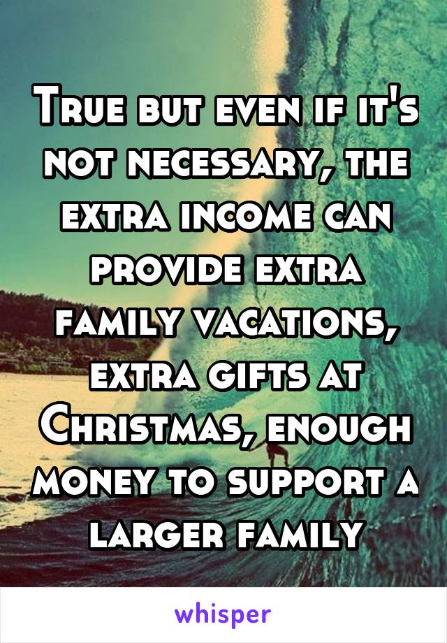 True but even if it's not necessary, the extra income can provide extra family vacations, extra gifts at Christmas, enough money to support a larger family