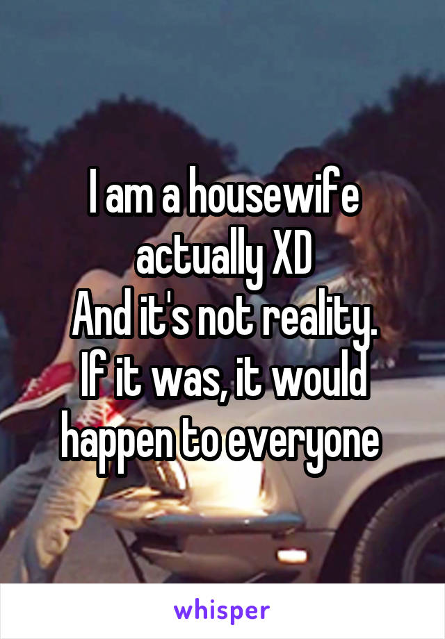 I am a housewife actually XD
And it's not reality.
If it was, it would happen to everyone 