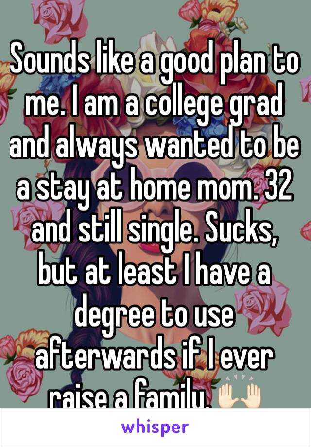 Sounds like a good plan to me. I am a college grad and always wanted to be a stay at home mom. 32 and still single. Sucks, but at least I have a degree to use afterwards if I ever raise a family. 🙌🏻
