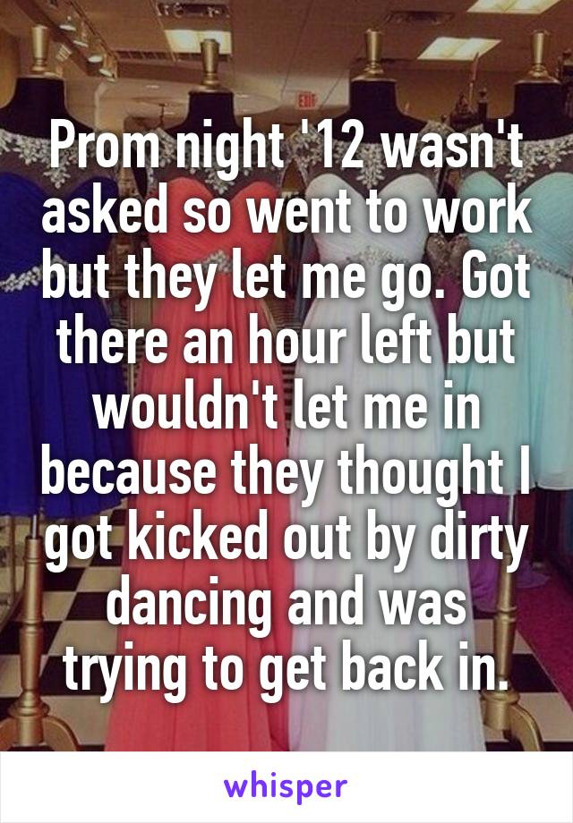 Prom night '12 wasn't asked so went to work but they let me go. Got there an hour left but wouldn't let me in because they thought I got kicked out by dirty dancing and was trying to get back in.
