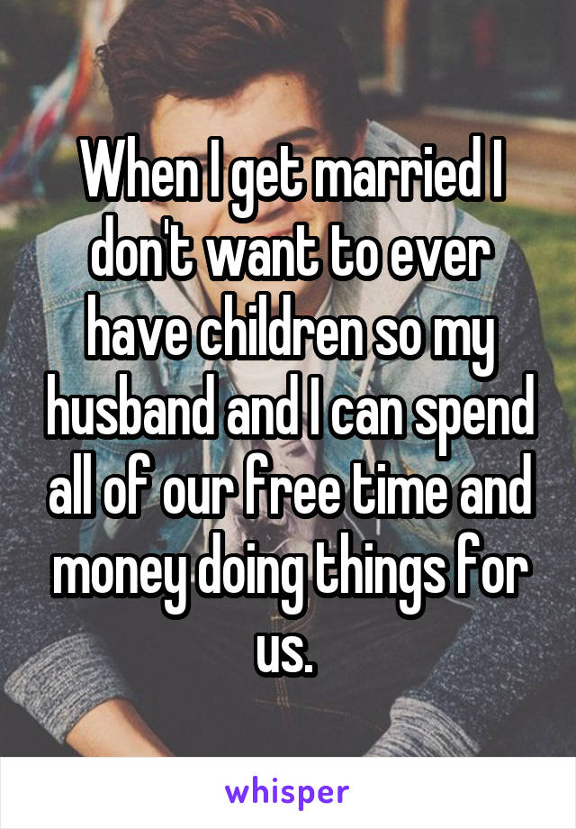 When I get married I don't want to ever have children so my husband and I can spend all of our free time and money doing things for us. 
