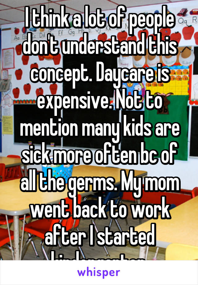 I think a lot of people don't understand this concept. Daycare is expensive. Not to mention many kids are sick more often bc of all the germs. My mom went back to work after I started kindergarten.