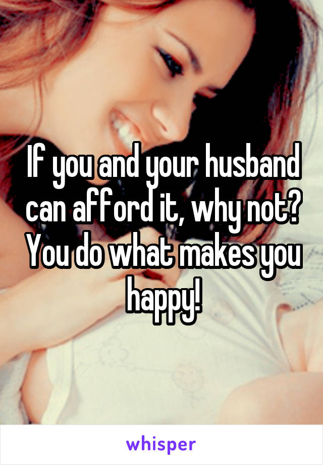 If you and your husband can afford it, why not? You do what makes you happy!