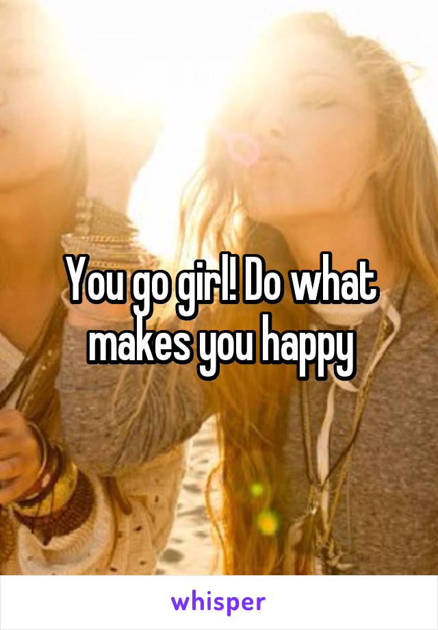 You go girl! Do what makes you happy