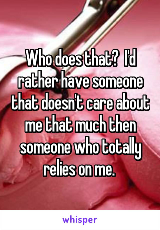 Who does that?  I'd rather have someone that doesn't care about me that much then someone who totally relies on me. 