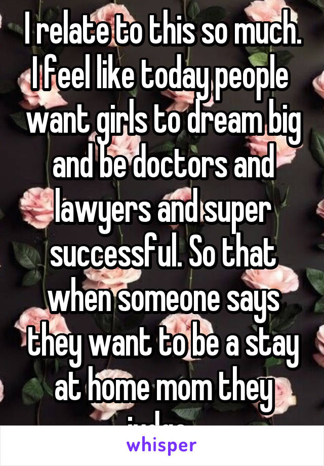 I relate to this so much. I feel like today people  want girls to dream big and be doctors and lawyers and super successful. So that when someone says they want to be a stay at home mom they judge. 