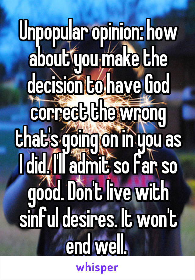 Unpopular opinion: how about you make the decision to have God correct the wrong that's going on in you as I did. I'll admit so far so good. Don't live with sinful desires. It won't end well. 