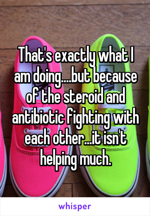 That's exactly what I am doing....but because of the steroid and antibiotic fighting with each other...it isn't helping much.