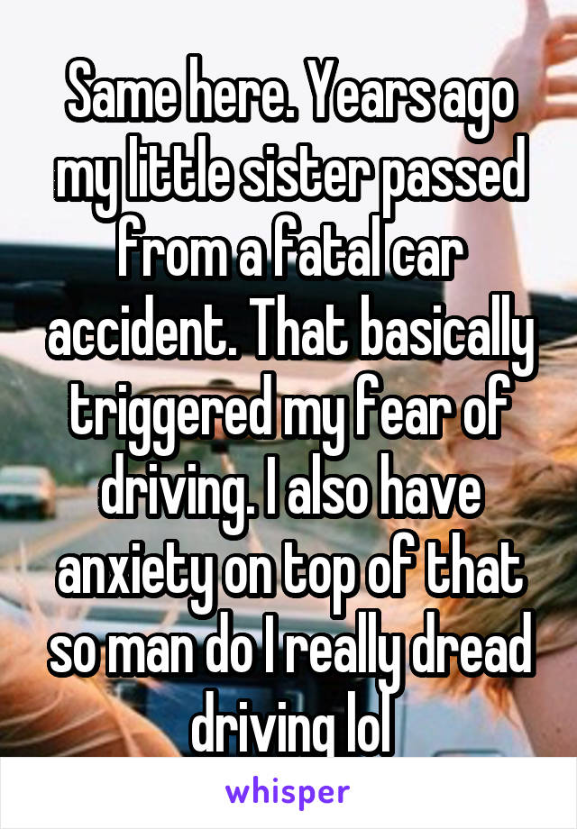 Same here. Years ago my little sister passed from a fatal car accident. That basically triggered my fear of driving. I also have anxiety on top of that so man do I really dread driving lol