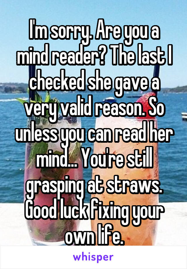 I'm sorry. Are you a mind reader? The last I checked she gave a very valid reason. So unless you can read her mind... You're still grasping at straws. Good luck fixing your own life.