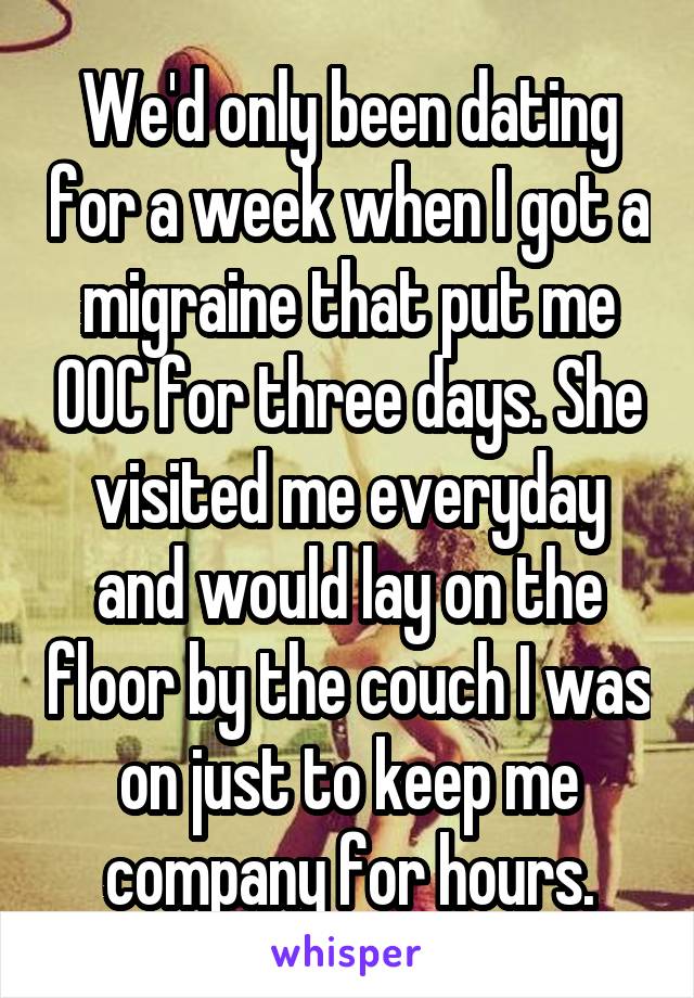 We'd only been dating for a week when I got a migraine that put me OOC for three days. She visited me everyday and would lay on the floor by the couch I was on just to keep me company for hours.