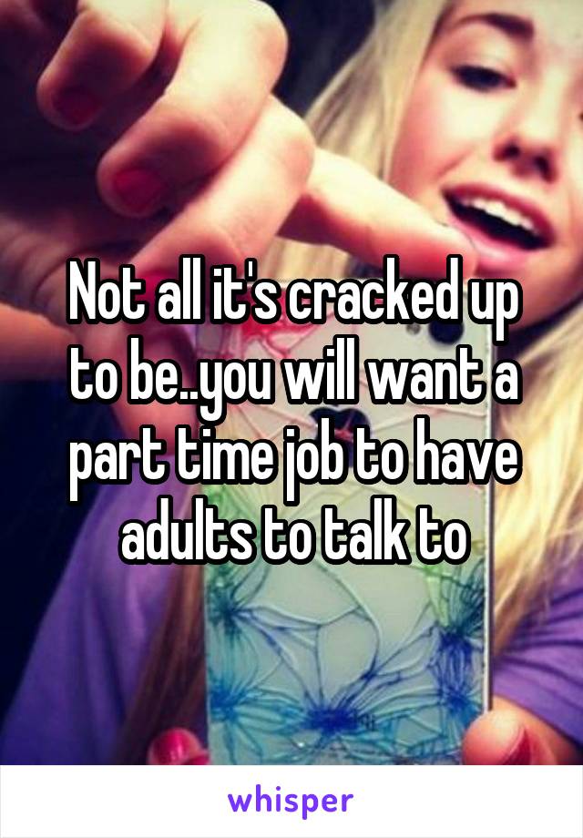 Not all it's cracked up to be..you will want a part time job to have adults to talk to