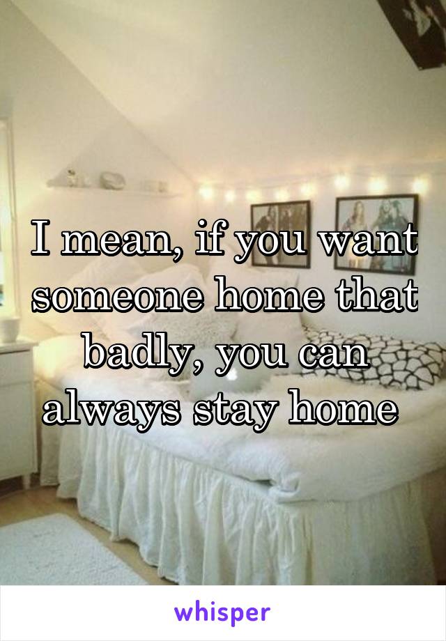 I mean, if you want someone home that badly, you can always stay home 