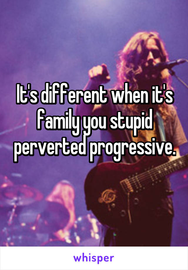 It's different when it's family you stupid perverted progressive. 