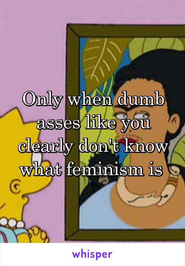 Only when dumb asses like you clearly don't know what feminism is 