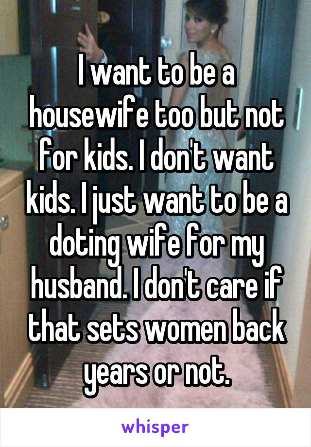 I want to be a housewife too but not for kids. I don't want kids. I just want to be a doting wife for my husband. I don't care if that sets women back years or not.