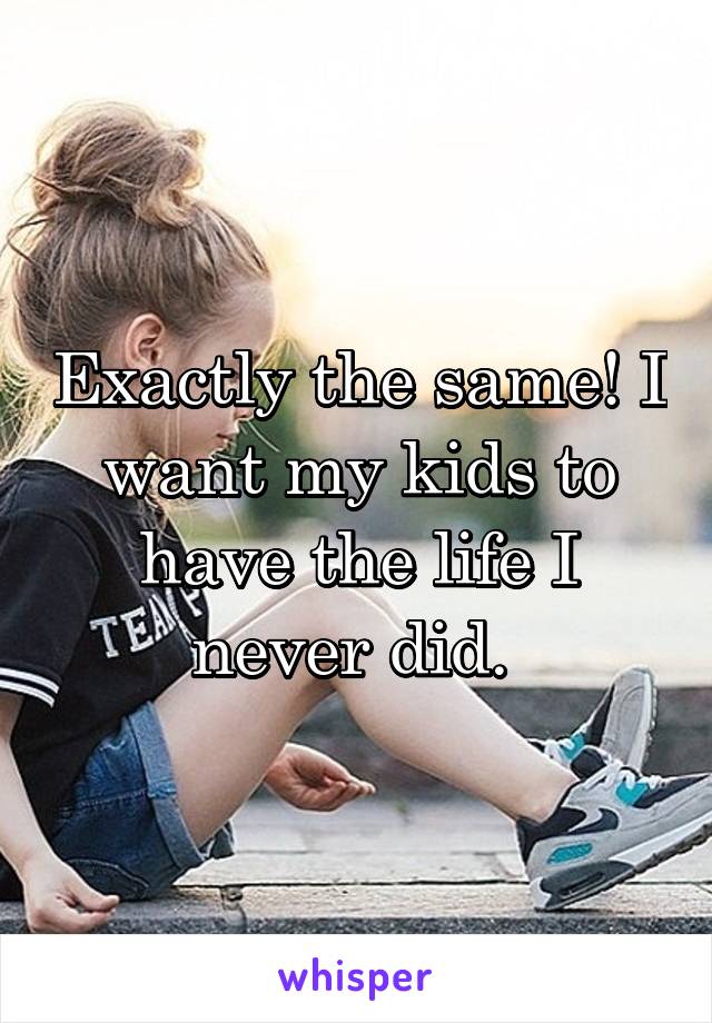Exactly the same! I want my kids to have the life I never did. 