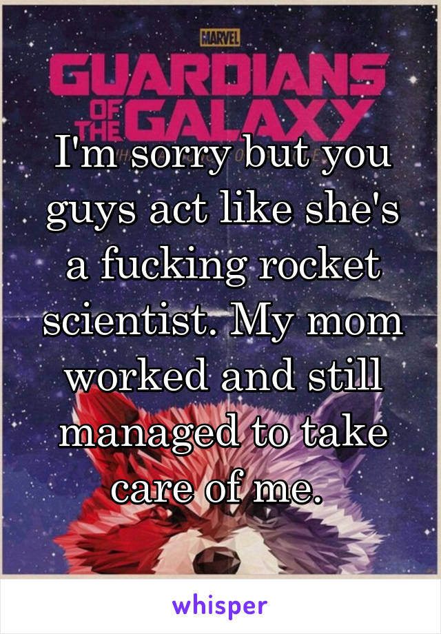 I'm sorry but you guys act like she's a fucking rocket scientist. My mom worked and still managed to take care of me. 