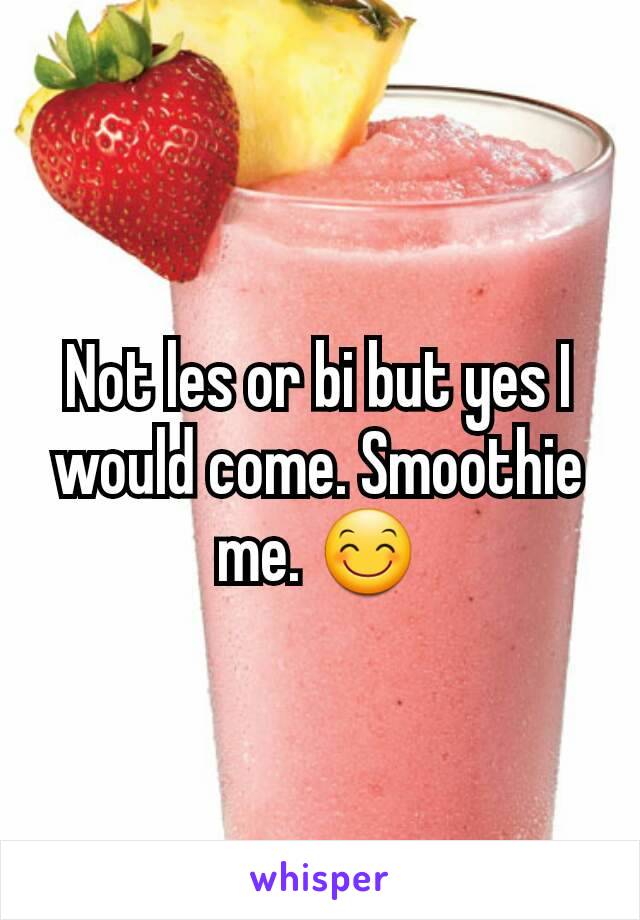 Not les or bi but yes I would come. Smoothie me. 😊