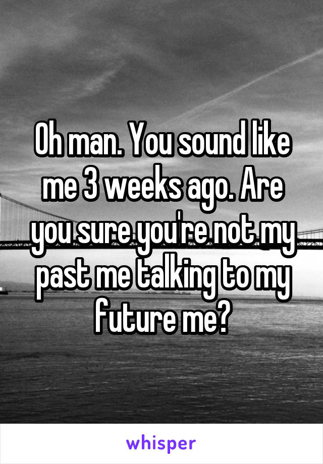 Oh man. You sound like me 3 weeks ago. Are you sure you're not my past me talking to my future me?