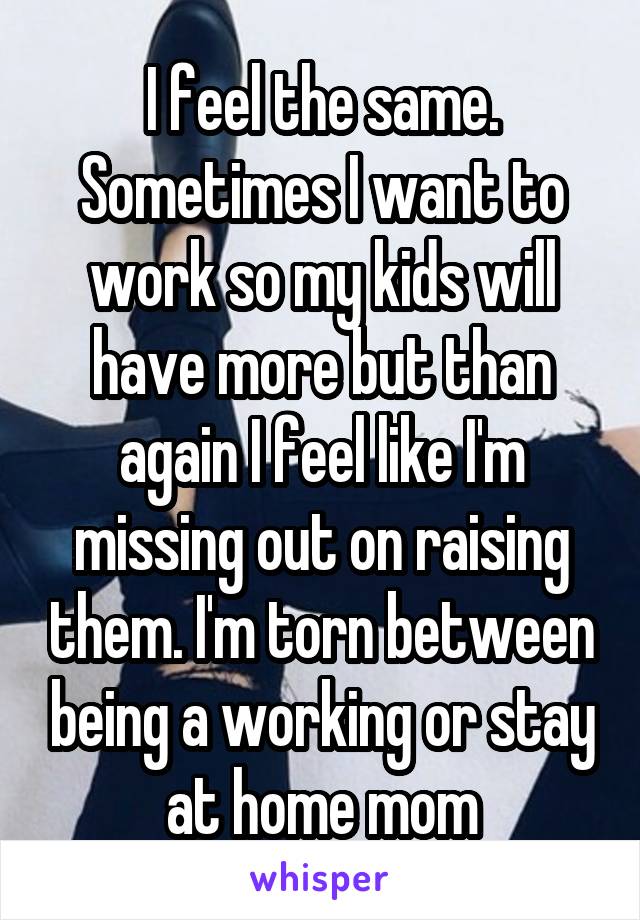 I feel the same. Sometimes I want to work so my kids will have more but than again I feel like I'm missing out on raising them. I'm torn between being a working or stay at home mom